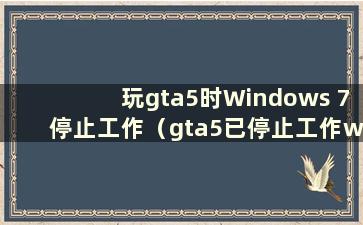 玩gta5时Windows 7停止工作（gta5已停止工作win7）